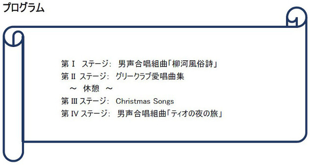 プログラム 第Ⅰ ステージ： 男声合唱組曲「柳河風俗詩」 男声合唱組曲「柳河風俗詩」
        第 II ステージ： グリークラブ愛唱曲集 グリークラブ愛唱曲集 グリークラブ愛唱曲集 グリークラブ愛唱曲集 グリークラブ愛唱曲集
        ～ 休憩 ～
        第 III ステージ： Christmas Songs  第 IVステージ： 男声合唱組曲「ティオの夜旅」 男声合唱組曲「ティオの夜旅」